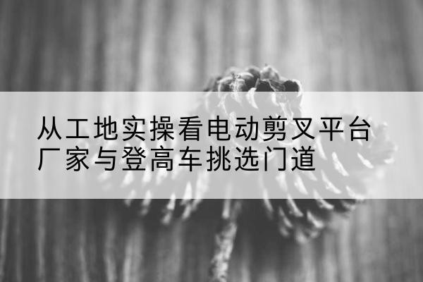路桥电动剪叉升降平台厂家-从工地实操看电动剪叉平台厂家与登高车挑选门道
