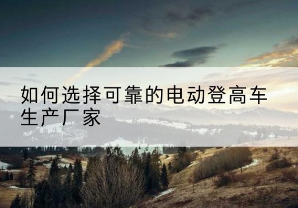 路桥电动登高车厂家-如何选择可靠的电动登高车生产厂家