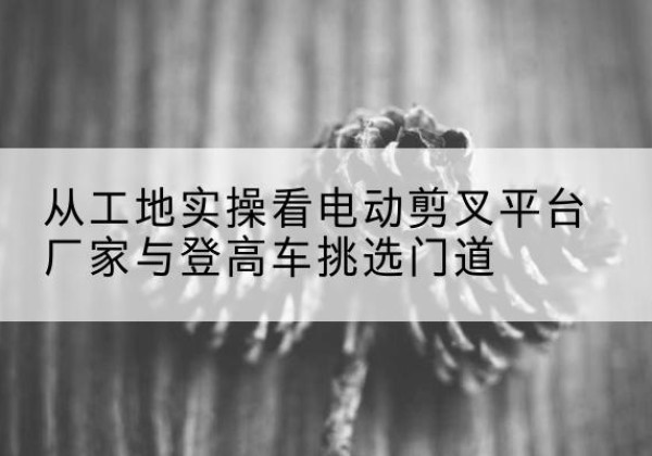 路桥电动剪叉升降平台厂家-从工地实操看电动剪叉平台厂家与登高车挑选门道